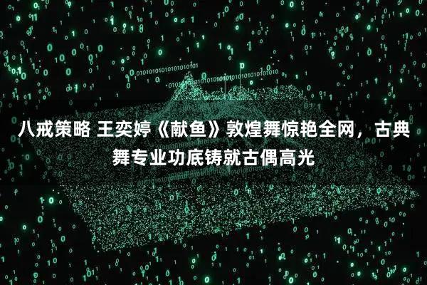 八戒策略 王奕婷《献鱼》敦煌舞惊艳全网，古典舞专业功底铸就古偶高光