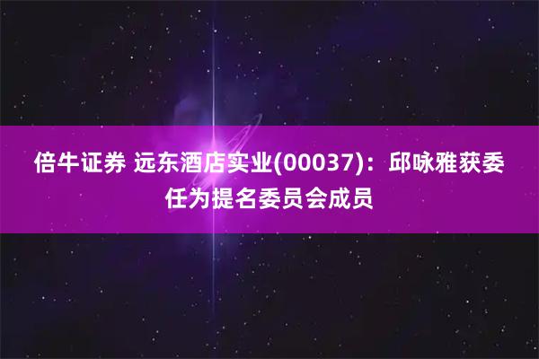 倍牛证券 远东酒店实业(00037)：邱咏雅获委任为提名委员会成员