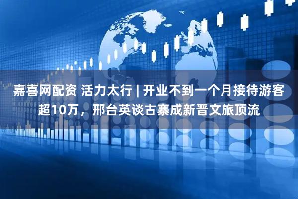 嘉喜网配资 活力太行 | 开业不到一个月接待游客超10万，邢台英谈古寨成新晋文旅顶流