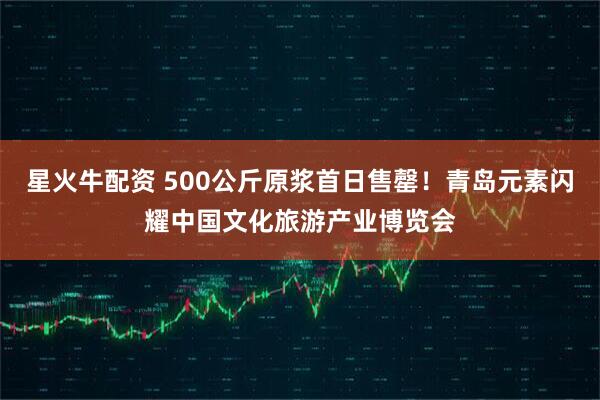 星火牛配资 500公斤原浆首日售罄！青岛元素闪耀中国文化旅游产业博览会