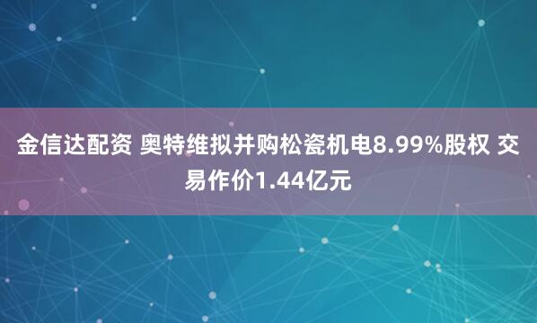 金信达配资 奥特维拟并购松瓷机电8.99%股权 交易作价1.44亿元