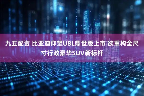 九五配资 比亚迪仰望U8L鼎世版上市 欲重构全尺寸行政豪华SUV新标杆