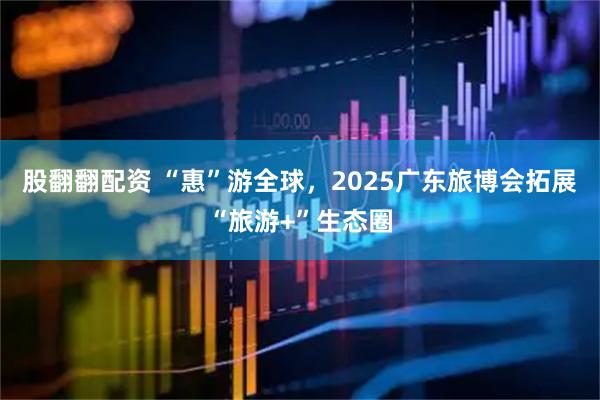 股翻翻配资 “惠”游全球，2025广东旅博会拓展“旅游+”生态圈