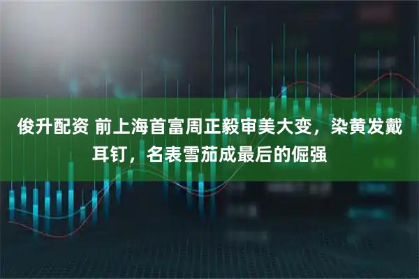 俊升配资 前上海首富周正毅审美大变，染黄发戴耳钉，名表雪茄成最后的倔强