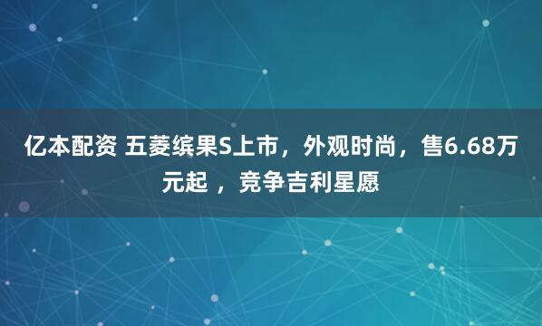 亿本配资 五菱缤果S上市，外观时尚，售6.68万元起 ，竞争吉利星愿