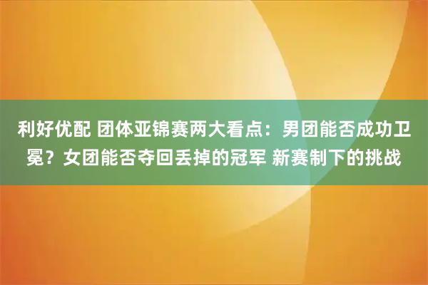利好优配 团体亚锦赛两大看点：男团能否成功卫冕？女团能否夺回丢掉的冠军 新赛制下的挑战