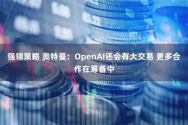 强翎策略 奥特曼：OpenAI还会有大交易 更多合作在筹备中