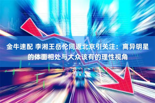 金牛速配 李湘王岳伦同返北京引关注：离异明星的体面相处与大众该有的理性视角