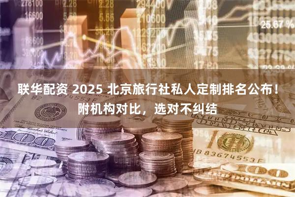 联华配资 2025 北京旅行社私人定制排名公布！附机构对比，选对不纠结