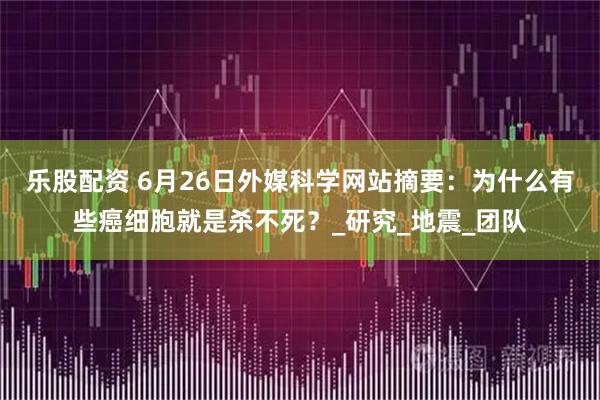 乐股配资 6月26日外媒科学网站摘要：为什么有些癌细胞就是杀不死？_研究_地震_团队