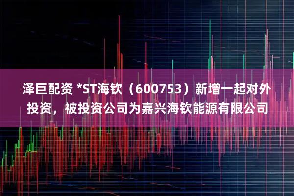 泽巨配资 *ST海钦（600753）新增一起对外投资，被投资公司为嘉兴海钦能源有限公司