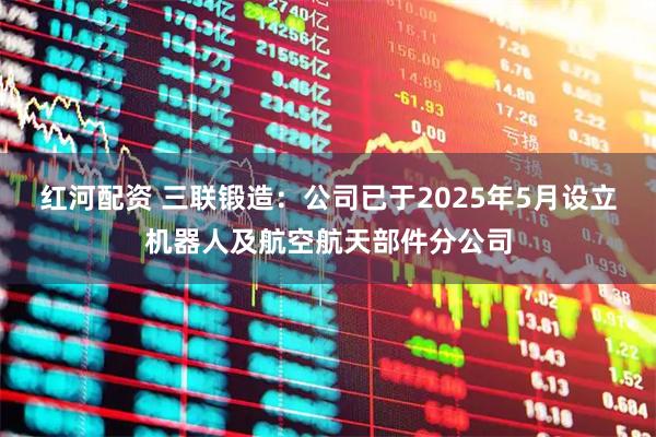 红河配资 三联锻造：公司已于2025年5月设立机器人及航空航天部件分公司