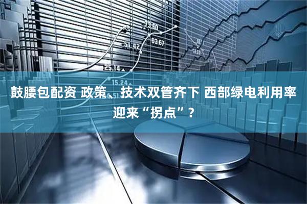 鼓腰包配资 政策、技术双管齐下 西部绿电利用率迎来“拐点”？
