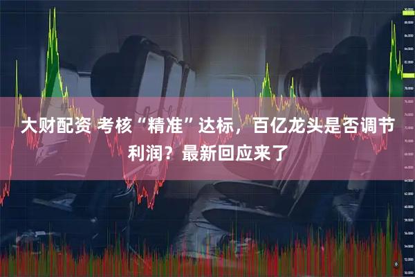 大财配资 考核“精准”达标，百亿龙头是否调节利润？最新回应来了