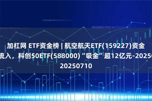 加杠网 ETF资金榜 | 航空航天ETF(159227)资金加速流入，科创50ETF(588000)“吸金”超12亿元-20250710