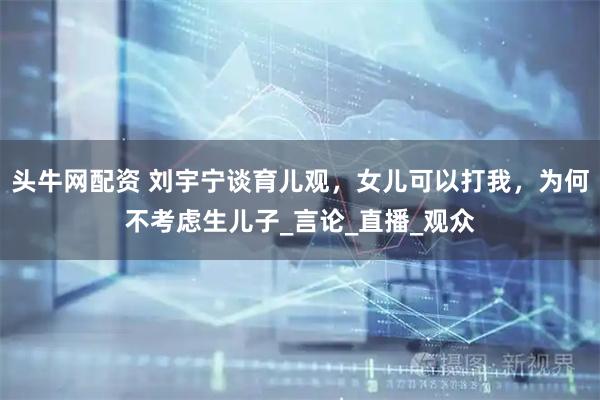 头牛网配资 刘宇宁谈育儿观，女儿可以打我，为何不考虑生儿子_言论_直播_观众