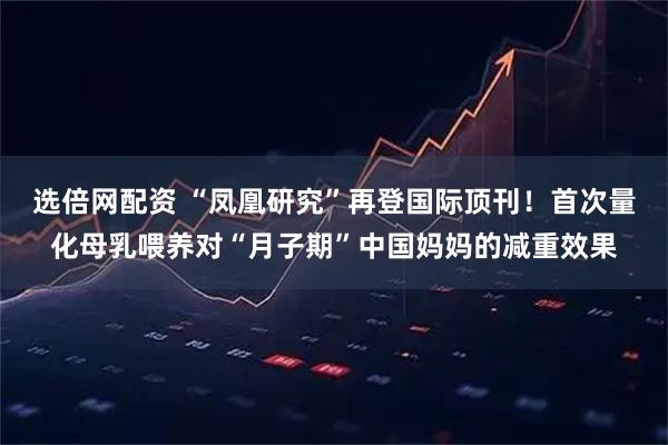 选倍网配资 “凤凰研究”再登国际顶刊！首次量化母乳喂养对“月子期”中国妈妈的减重效果