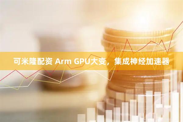 可米隆配资 Arm GPU大变，集成神经加速器