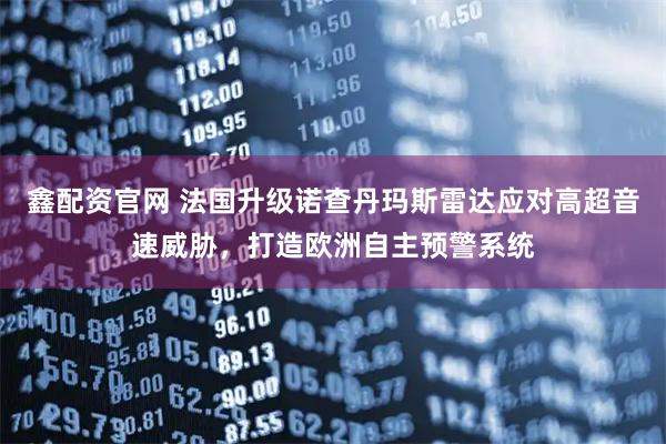 鑫配资官网 法国升级诺查丹玛斯雷达应对高超音速威胁，打造欧洲自主预警系统