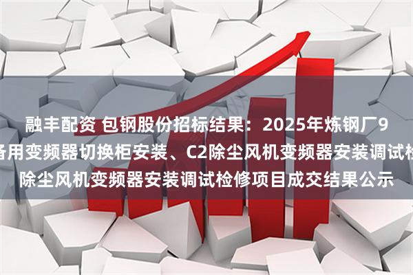 融丰配资 包钢股份招标结果：2025年炼钢厂9#转炉炉役修C1高压备用变频器切换柜安装、C2除尘风机变频器安装调试检修项目成交结果公示