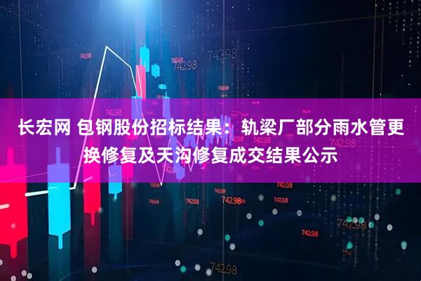 长宏网 包钢股份招标结果：轨梁厂部分雨水管更换修复及天沟修复成交结果公示