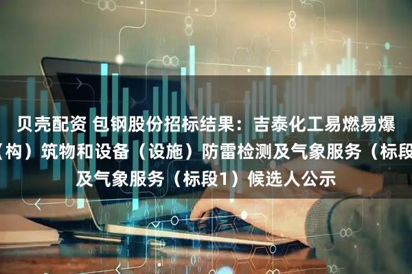 贝壳配资 包钢股份招标结果：吉泰化工易燃易爆场所、工业建（构）筑物和设备（设施）防雷检测及气象服务（标段1）候选人公示